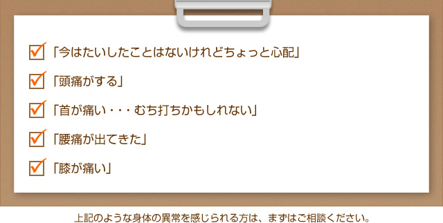 「今はたいしたことはないけれどちょっと心配」「頭痛がする」 「首が痛い・・・むち打ちかもしれない」「腰痛が出てきた」「膝が痛い」上記のような身体の異常を感じられる方は、まずはご相談ください。